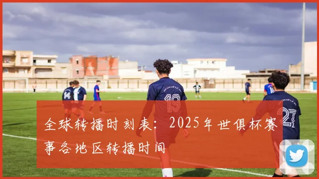 全球转播时刻表：2025年世俱杯赛事各地区转播时间