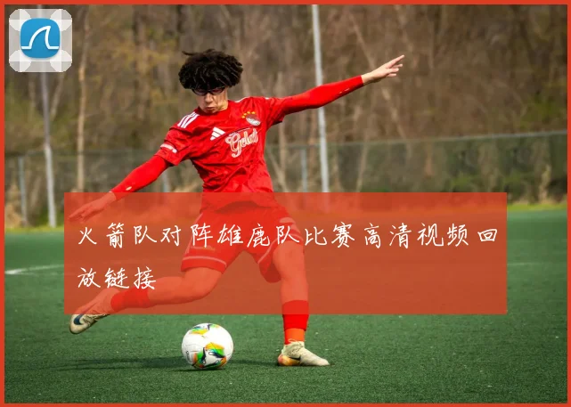 火箭队对阵雄鹿队比赛高清视频回放链接