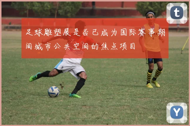 足球雕塑展是否已成为国际赛事期间城市公共空间的焦点项目