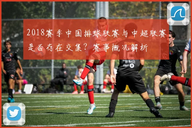 2018赛季中国排球联赛与中超联赛是否存在交集？赛事概况解析
