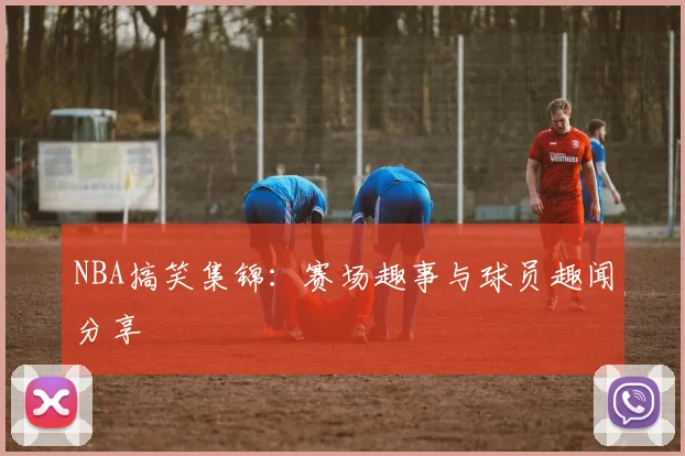 NBA搞笑集锦：赛场趣事与球员趣闻分享